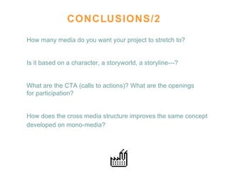 CONCLUSIONS/2 How many media do you want your project to stretch to?  Is it based on a character, a storyworld, a storyline---?  What are the CTA (calls to actions)? What are the openings  for participation? How does the cross media structure improves the same concept developed on mono-media?   