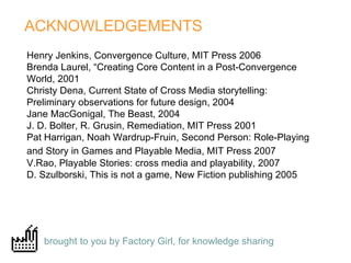 ACKNOWLEDGEMENTS  brought to you by Factory Girl, for knowledge sharing   Henry Jenkins, Convergence Culture, MIT Press 2006  Brenda Laurel, “Creating Core Content in a Post-Convergence World, 2001 Christy Dena, Current State of Cross Media storytelling: Preliminary observations for future design, 2004  Jane MacGonigal, The Beast, 2004 J. D. Bolter, R. Grusin, Remediation, MIT Press 2001 Pat Harrigan, Noah Wardrup-Fruin, Second Person: Role-Playing and Story in Games and Playable Media, MIT Press 2007   V.Rao, Playable Stories: cross media and playability, 2007  D. Szulborski, This is not a game, New Fiction publishing 2005 