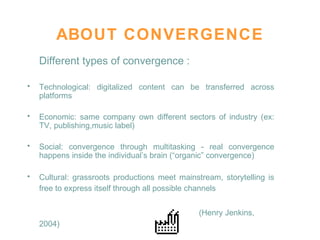 ABOUT CONVERGENCE Different types of convergence : Technological: digitalized content can be transferred across platforms Economic: same company own different sectors of industry (ex: TV, publishing,music label)  Social: convergence through multitasking - real convergence happens inside the individual’s brain (“organic” convergence)  Cultural: grassroots productions meet mainstream, storytelling is free to express itself through all possible channels   (Henry Jenkins, 2004)   