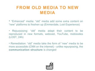 FROM OLD MEDIA TO NEW MEDIA “ Enhanced” media: “old” media add some extra content on “new” platforms to freshen up (Emmerdale, Lost Experience)  Repurposing: “old” media adapt their content to be reproduced in new formats, webcast, YouTube, mobisodes (LOST, 24h) Remediation: “old” media take the form of “new” media to be more accessible (CNN on the internet) - unlike repurposing, the  communication structure  is changed 