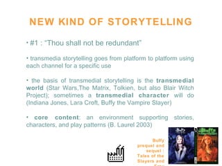 NEW KIND OF STORYTELLING #1 : “Thou shall not be redundant” transmedia storytelling goes from platform to platform using each channel for a specific use  the basis of transmedial storytelling is the  transmedial world  (Star Wars,The Matrix, Tolkien, but also Blair Witch Project); sometimes a  transmedial character  will do (Indiana Jones, Lara Croft, Buffy the Vampire Slayer)  core content : an environment supporting stories, characters, and play patterns (B. Laurel 2003) Buffy prequel and sequel : Tales of the Slayers and Fray 