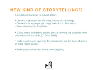 NEW KIND OF STORYTELLING/2 Foundational narrative (B. Laurel, 2003):  Create a mythology, set of stories, history or chronology Create rituals - give people things to do and to think about Support community foundation  Cross media interaction design aims at moving the audience from one medium to the other (C. Dena 2005)  Calls to action and openings for participation are the bone structure of cross media design  Participatory rather than interactive storytelling  