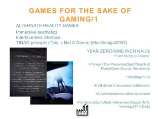 GAMES FOR THE SAKE OF GAMING/1 Immersive aesthetics Interface-less interface TINAG principle (This Is Not A Game) (MacGonigal2003) ALTERNATE REALITY GAMES YEAR ZERO/NINE INCH NAILS “ I am trying to believe” Parepin/The Presence/Opal/Church of Piano/Open Source Resistance Meeting in LA USB drives in European bathrooms Advertisement but also expansion For fans only/multiple references though (NIN, Vonnegut,P.K.Dick) 