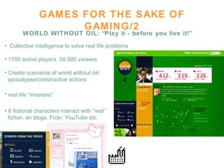GAMES FOR THE SAKE OF GAMING/2 WORLD WITHOUT OIL: “Play it - before you live it!” Collective intelligence to solve real life problems 1700 active players, 50.000 viewers Create scenarios of world without oil/  apocalypse/constructive actions real life “missions”   8 fictional characters interact with “real”  fiction, on blogs, Fickr, YouTube etc 