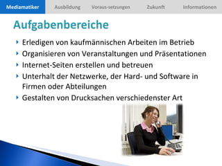 Erledigen von kaufmännischen Arbeiten im Betrieb Organisieren von Veranstaltungen und Präsentationen Internet-Seiten erstellen und betreuen Unterhalt der Netzwerke, der Hard- und Software in Firmen oder Abteilungen Gestalten von Drucksachen verschiedenster Art Mediamatiker 