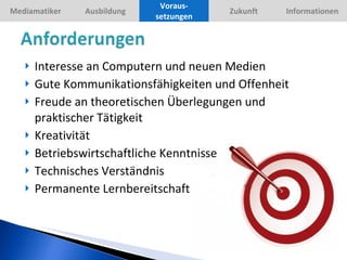 Interesse an Computern und neuen Medien Gute Kommunikationsfähigkeiten und Offenheit Freude an theoretischen Überlegungen und praktischer Tätigkeit Kreativität Betriebswirtschaftliche Kenntnisse Technisches Verständnis Permanente Lernbereitschaft Voraus-setzungen 