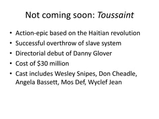 Not coming soon: ToussaintAction-epic based on the Haitian revolutionSuccessful overthrow of slave systemDirectorial debut of Danny GloverCost of $30 millionCast includes Wesley Snipes, Don Cheadle, Angela Bassett, Mos Def, Wyclef Jean