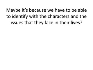 Maybe it’s because we have to be able to identify with the characters and the issues that they face in their lives?