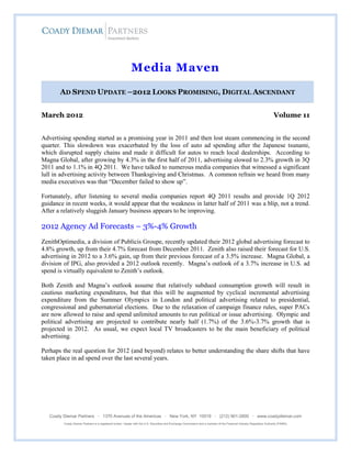 Media Maven

       AD SPEND UPDATE –2012 LOOKS PROMISING, DIGITAL ASCENDANT


March 2012                                                                                                                                                              Volume 11


Advertising spending started as a promising year in 2011 and then lost steam commencing in the second
quarter. This slowdown was exacerbated by the loss of auto ad spending after the Japanese tsunami,
which disrupted supply chains and made it difficult for autos to reach local dealerships. According to
Magna Global, after growing by 4.3% in the first half of 2011, advertising slowed to 2.3% growth in 3Q
2011 and to 1.1% in 4Q 2011. We have talked to numerous media companies that witnessed a significant
lull in advertising activity between Thanksgiving and Christmas. A common refrain we heard from many
media executives was that “December failed to show up”.

Fortunately, after listening to several media companies report 4Q 2011 results and provide 1Q 2012
guidance in recent weeks, it would appear that the weakness in latter half of 2011 was a blip, not a trend.
After a relatively sluggish January business appears to be improving.

2012 Agency Ad Forecasts – 3%-4% Growth
ZenithOptimedia, a division of Publicis Groupe, recently updated their 2012 global advertising forecast to
4.8% growth, up from their 4.7% forecast from December 2011. Zenith also raised their forecast for U.S.
advertising in 2012 to a 3.6% gain, up from their previous forecast of a 3.5% increase. Magna Global, a
division of IPG, also provided a 2012 outlook recently. Magna’s outlook of a 3.7% increase in U.S. ad
spend is virtually equivalent to Zenith’s outlook.

Both Zenith and Magna’s outlook assume that relatively subdued consumption growth will result in
cautious marketing expenditures, but that this will be augmented by cyclical incremental advertising
expenditure from the Summer Olympics in London and political advertising related to presidential,
congressional and gubernatorial elections. Due to the relaxation of campaign finance rules, super PACs
are now allowed to raise and spend unlimited amounts to run political or issue advertising. Olympic and
political advertising are projected to contribute nearly half (1.7%) of the 3.6%-3.7% growth that is
projected in 2012. As usual, we expect local TV broadcasters to be the main beneficiary of political
advertising.

Perhaps the real question for 2012 (and beyond) relates to better understanding the share shifts that have
taken place in ad spend over the last several years.




   Coady Diemar Partners · 1370 Avenues of the Americas · New York, NY 10019 · (212) 901-2600 · www.coadydiemar.com
         Coady Diemar Partners is a registered broker / dealer with the U.S. Securities and Exchange Commission and a member of the Financial Industry Regulatory Authority (FINRA)
 