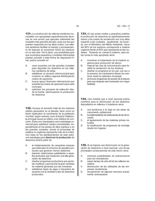 34 AC - 043 - 9 
I 
131. La construcción de rellenos sanitarios mu-nicipales 
con apropiadas especificaciones técni-cas 
es una acción que ejecutan solamente las 
ciudades más grandes del país, pues son las que 
pueden responder por los altos costos. Los relle-nos 
sanitarios facilitan el manejo y procesamien-to 
de basuras al concentrar todos los residuos 
en un solo sitio. Por lo tanto, una posibilidad para 
que municipios pequeños y ciudades intermedias 
puedan acceder a esta forma de disposición fi-nal, 
podría consistir en 
A. crear acuerdos con las grandes ciudades 
para depositar los desechos en los relle-nos 
sanitarios de éstas 
B. establecer un acuerdo intermunicipal para 
construir un relleno regional distribuyendo 
costos de operación 
C. buscar apoyo financiero internacional que 
subsidie los costos de operación para cada 
municipio 
D. optimizar los procesos de selección des-de 
la fuente, disminuyendo la producción 
de desechos 
132. Aunque el aumento total de los residuos 
sólidos generados en el planeta, tiene como un 
factor explicativo el crecimiento de la población 
mundial, según autores como Eduardo Galeano, 
la principal causa se refiere a los hábitos de con-sumo. 
Éstos son impulsados como estrategia co-mercial 
para satisfacer ciertas comodidades, es-pecialmente 
en los países de altos ingresos y en 
las grandes ciudades, donde el porcentaje de 
materia no orgánica representa más de la mitad. 
Con base en los planteamientos de este autor, 
una estrategia para disminuir la producción de 
desechos podría partir de 
A. la implementación de campañas masivas 
que estimulen el consumo de aquellos pro-ductos 
que generen menos desechos 
B. imponer restricciones publicitarias a aque-llos 
productos que involucren una alta gene-raci 
ón de desechos 
C. diseñar programas productivos que permi-tan 
reutilizar y aprovechar la gran cantidad 
de material generado por las industrias 
D. establecer tasas de pago e impuestos de 
acuerdo con la cantidad y tipo de desechos 
producidos 
133. En las zonas rurales y pequeños pueblos 
la producción de desechos es significativamente 
menor y los costos de recolección son muy altos 
respecto a las ciudades. Igualmente, de acuer-do 
con el Ministerio del Medio Ambiente, cerca 
del 80% de los residuos corresponde a materia 
orgánica frente al 50% que representa en las ciu-dades. 
Teniendo en cuenta lo anterior, para es-tas 
zonas lo más apropiado sería 
A. incentivar el tratamiento de la materia or-g 
ánica para producción de abono 
B. mejorar las vías de comunicación para fa-cilitar 
la recolección de los residuos 
C. diseñar un programa en el cual, una vez a 
la semana, los campesinos lleven los resi-duos 
hasta la cabecera municipal 
D. promover programas de secado de la basura 
para que después sea incinerada con mayor 
facilidad 
134. Una medida que a nivel nacional podría 
contribuir para la disminución de los desechos 
depositados en rellenos o botaderos sería 
A. una tendencia a la baja en las tasas de 
crecimiento poblacional 
B. la implementación de restricciones al uso de re-cursos 
C. el agotamiento de las materias primas na-turales 
D. la masificación de programas de reciclaje 
desde los hogares 
135. Si se lograra una disminución en la gene-raci 
ón de desechos a nivel nacional, una de las 
principales consecuencias de este hecho sería 
A. menores posibilidades de sobrevivencia 
para los recicladores 
B. mayor tiempo de vida útil de los rellenos sa-nitarios 
C. disminución de las utilidades de las em-presas 
recolectoras 
D. recuperación de algunos recursos actual-mente 
amenazados 
 