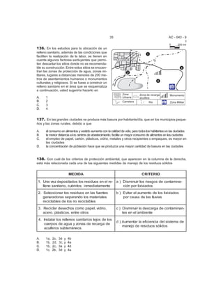 35 AC - 043 - 9 
I 
136. En los estudios para la ubicación de un 
relleno sanitario, además de las condiciones que 
faciliten la realización de la labor, se tienen en 
cuenta algunos factores excluyentes que permi-ten 
descartar los sitios donde no es recomenda-ble 
su construcción. Entre estos sitios se encuen-tran 
las zonas de protección de agua, zonas mi-litares, 
lugares a distancias menores de 200 me-tros 
de asentamientos humanos o monumentos 
culturales y religiosos. Si se fuese a construir un 
relleno sanitario en el área que se esquematiza 
a continuación, usted sugeriría hacerlo en 
A. 1 
B. 2 
C. 3 
D. 4 
137. En las grandes ciudades se produce más basura por habitante/día, que en los municipios peque- 
ños y las zonas rurales, debido a que 
A. el consumo en alimentos y vestido aumenta con la calidad de vida, para todos los habitantes en las ciudades 
B. la menor distancia a los centros de abastecimiento, facilita un mayor consumo de alimentos en las ciudades 
C. el empleo de papel, cartón, plásticos, vidrio, metales y otros recipientes o empaques, es mayor en 
las ciudades 
D. la concentración de población hace que se produzca una mayor cantidad de basura en las ciudades 
138. Con cuál de los criterios de protección ambiental, que aparecen en la columna de la derecha, 
está más relacionada cada una de las siguientes medidas de manejo de los residuos sólidos 
MEDIDA CRITERIO 
1. Una vez depositados los residuos en el re-lleno 
sanitario, cubrirlos inmediatamente 
a ) Disminuir los riesgos de contamina-ci 
ón por lixiviados 
2. Seleccionar los residuos en las fuentes 
generadoras separando los materiales 
reciclables de los no reciclables 
b ) Evitar el aumento de los lixiviados 
por causa de las lluvias 
3. Reciclar desechos como papel, vidrio, 
acero, plásticos, entre otros 
c ) Disminuir la descarga de contaminan-tes 
en el ambiente 
4. Instalar los rellenos sanitarios lejos de los 
cuerpos de agua y zonas de recarga de 
acuíferos subterráneos 
d ) Aumentar la eficiencia del sistema de 
manejo de residuos sólidos 
A. 1a, 2c, 3d y 4b 
B. 1b, 2d, 3c, y 4a 
C. 1b, 2c, 3a y 4d 
D. 1c, 2b, 3d y 4a 
 
