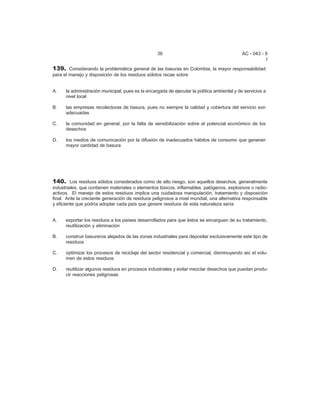 36 AC - 043 - 9 
I 
139. Considerando la problemática general de las basuras en Colombia, la mayor responsabilidad 
para el manejo y disposición de los residuos sólidos recae sobre 
A. la administración municipal, pues es la encargada de ejecutar la política ambiental y de servicios a 
nivel local 
B. las empresas recolectoras de basura, pues no siempre la calidad y cobertura del servicio son 
adecuadas 
C. la comunidad en general, por la falta de sensibilización sobre el potencial económico de los 
desechos 
D. los medios de comunicación por la difusión de inadecuados hábitos de consumo que generan 
mayor cantidad de basura 
140. Los residuos sólidos considerados como de alto riesgo, son aquellos desechos, generalmente 
industriales, que contienen materiales o elementos tóxicos, inflamables, patógenos, explosivos o radio-activos. 
El manejo de estos residuos implica una cuidadosa manipulación, tratamiento y disposición 
final. Ante la creciente generación de residuos peligrosos a nivel mundial, una alternativa responsable 
y eficiente que podría adoptar cada país que genere residuos de esta naturaleza sería 
A. exportar los residuos a los países desarrollados para que éstos se encarguen de su tratamiento, 
reutilización y eliminación 
B. construir basureros alejados de las zonas industriales para depositar exclusivamente este tipo de 
residuos 
C. optimizar los procesos de reciclaje del sector residencial y comercial, disminuyendo así el volu-men 
de estos residuos 
D. reutilizar algunos residuos en procesos industriales y evitar mezclar desechos que puedan produ-cir 
reacciones peligrosas 
