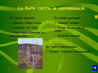La lluita contra la contaminació.
En l’àmbit personal:
 Separar residus
 Evitar llançar-los al
vàter.
 Estalviar energia
En l’àmbit nacional:
 Depurar l’aigua bruta.
 Controlar els fums.
 Usar fonts d’energia no
contaminants.
En l’àmbit internacional:
 Establir tractats internacionals
 