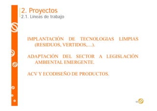 2. Proyectos

2.1. Líneas de trabajo

IMPLANTACIÓN DE TECNOLOGIAS
(RESIDUOS, VERTIDOS,…).

LIMPIAS

ADAPTACIÓN DEL SECTOR A LEGISLACIÓN
AMBIENTAL EMERGENTE.
ACV Y ECODISEÑO DE PRODUCTOS.

10

 