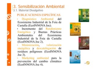 3. Sensibilización Ambiental

3.1. Material Divulgativo

PUBLICACIONES ESPECÍFICAS.
•
Diagnóstico Ambiental del
Ecosistema Industrial de la Foia de
Castalla (EcoINNOVA Joc).
(
)
•
Incremento del Rendimiento
Energético y Buenas Prácticas
Ambientales
A bi t l
del
d l
Ecosistema
E it
Industrial de la Foia de Castalla
(EcoINNOVA Joc 2)
2).
•
Minimización,
valorización
energética y descatalogación de
residuos peligrosos (EcoINNOVA
Joc 3).
•
Marketing ambiental para la
prevención del cambio climático
(EcoINNOVA Joc 4).

21

 