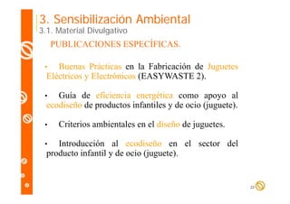 3. Sensibilización Ambiental

3.1. Material Divulgativo

PUBLICACIONES ESPECÍFICAS.
Buenas Prácticas en la Fabricación de Juguetes
Eléctricos y Electrónicos (EASYWASTE 2).

•

Guía de eficiencia energética como apoyo al
ecodiseño d productos i f il y d ocio (j
di ñ de
d
infantiles de i (juguete).
)

•

•

Criterios ambientales en el diseño de juguetes
juguetes.

Introducción al ecodiseño en el sector del
producto infantil y de ocio (juguete).

•

22

 