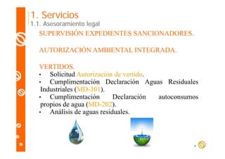 1. Servicios

1.1. Asesoramiento legal

SUPERVISIÓN EXPEDIENTES SANCIONADORES.
AUTORIZACIÓN AMBIENTAL INTEGRADA.
VERTIDOS.
•
Solicitud Autorización de vertido.
•
Cumplimentación D l
C
li
ió Declaración A
ió Aguas R id l
Residuales
Industriales (MD-301).
•
Cumplimentación
Declaración
autoconsumos
propios de agua (MD-202).
•
Análisis de aguas residuales.

4

 