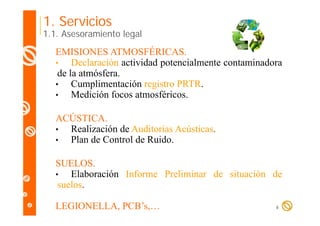 1. Servicios

1.1. Asesoramiento legal

EMISIONES ATMOSFÉRICAS.
•
Declaración actividad potencialmente contaminadora
de la atmósfera.
•
Cumplimentación registro PRTR.
p
g
•
Medición focos atmosféricos.
ACÚSTICA.
Ú
•
Realización de Auditorías Acústicas.
•
Plan de Control de Ruido
Ruido.
SUELOS.
SUELOS
•
Elaboración Informe Preliminar de situación de
suelos.
LEGIONELLA, PCB’s,…

6

 