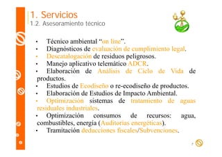 1. Servicios

1.2. Asesoramiento técnico

Técnico ambiental “on line”.
on line
Diagnósticos de evaluación de cumplimiento legal.
Descatalogación de residuos peligrosos.
Manejo aplicativo telemático ADCR.
Elaboración de Análisis de Ciclo de Vida de
productos.
productos
•
Estudios de Ecodiseño o re-ecodiseño de productos.
•
Elaboración de Estudios de Impacto Ambiental.
p
•
Optimización sistemas de tratamiento de aguas
residuales industriales.
•
Optimización consumos d
O ti i ió
de recursos: agua,
combustibles, energía (Auditorías energéticas).
•
Tramitación deducciones fiscales/Subvenciones.
•
•
•
•
•

7

 
