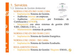 1. Servicios

1.3. Sistemas de Gestión Ambiental

NORMA UNE-EN ISO 14.001:2.004.
•
Implantación Sistema de Gestión.
p
•
Auditorias internas en empresas.
•
Auditorias subcontratadas por Entidades de
Certificación (AENOR).
C tifi ió (AENOR)
•
Integración con otros sistemas de gestión (ISO
9.001, OSHAS, I+D+i,…).
I D i,…).
•
Mantenimiento sistemas de gestión.
NORMA UNE-EN ISO 50 001:2 011
UNE EN
50.001:2.011.
• Implantación Sistema de Gestión Energética.
NORMA UNE 150301 / ISO 14006
14006.
• Implantación Sistema de Gestión Ecodiseño.
REGLAMENTO EMAS.
•
Implantación Sistema de Gestión / Registro EMAS. 8

 