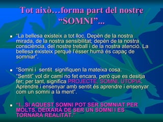 Tot això…forma part del nostre
              “SOMNI”...
   “La bellesa existeix a tot lloc. Depèn de la nostra
    mirada, de la nostra sensibilitat; depèn de la nostra
    consciència, del nostre treball i de la nostra atenció. La
    bellesa existeix perquè l’ésser humà és capaç de
    somniar”.

   “Somni i sentit signifiquen la mateixa cosa.
    “Sentit” vol dir camí no fet encara, però que es desitja
    fer; per tant, significa PROJECTE, SOMNI, UTOPIA.
    Aprendre i ensenyar amb sentit és aprendre i ensenyar
    com un somni a la ment”.

   “I...SI AQUEST SOMNI POT SER SOMNIAT PER
    MOLTS, DEIXARÀ DE SER UN SOMNI I ES
    TORNARÀ REALITAT.”
 