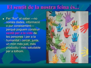 El sentit de la nostra feina és...
   Fer “fluir” el saber —no
    només dades, informació
    o pur coneixement—
    perquè poguem construir
    sentit per a la vida de
    les persones i per a la
    humanitat i cercar, junts,
    un món més just, més
    productiu i més saludable
    per a tothom.
 