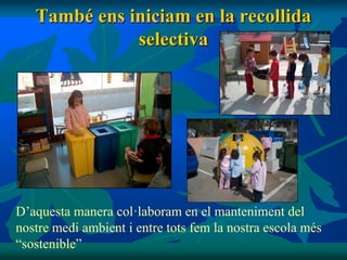 També ens iniciam en la recollida
              selectiva




D’aquesta manera col·laboram en el manteniment del
nostre medi ambient i entre tots fem la nostra escola més
“sostenible”
 