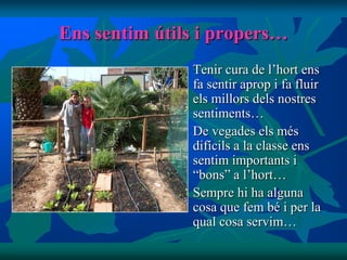 Ens sentim útils i propers…
                 Tenir cura de l’hort ens
                  fa sentir aprop i fa fluir
                  els millors dels nostres
                  sentiments…
                 De vegades els més
                  difícils a la classe ens
                  sentim importants i
                  “bons” a l’hort…
                 Sempre hi ha alguna
                  cosa que fem bé i per la
                  qual cosa servim…
 