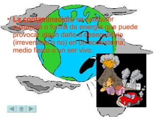 La contaminación:  es cualquier sustancia o forma de energía que puede provocar algún daño o desequilibrio (irreversible o no) en un ecosistema, medio físico o un ser vivo.  