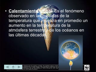Calentamiento global : Es el fenómeno observado en las medidas de la temperatura que muestra en promedio un aumento en la temperatura de la atmósfera terrestre y de los océanos en las últimas décadas.  