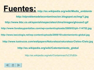 Fuentes: http :// es.wikipedia.org / wiki / Medio_ambiente http :// www.fondosypantallas.com / wp - content / uploads /2009/03/ ph -114752. jpg http :// www.tustrucos.com / wallpapers /Naturaleza/ naturaleza -Cielos-/ Cielo.jpg http :// es.wikipedia.org / wiki / Contaminaci%C3%B3n http :// elproblemadelacontaminacion.blogspot.es / img /1. jpg http :// www.laecologia.net / wp - content / uploads /2008/10/calentamiento- global.jpg http :// es.wikipedia.org / wiki / Calentamiento_global http :// www.bbc.co.uk / spanish /especiales/clima/ images /ghouse3. gif 
