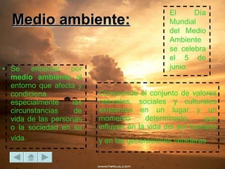 Comprende el conjunto de valores naturales, sociales y culturales existentes en un lugar y un momento determinado, que influyen en la vida del ser humano y en las generaciones venideras   Se entiende por  medio ambiente  al entorno que afecta y condiciona especialmente las circunstancias de vida de las personas o la sociedad en su vida.   El Día Mundial del Medio Ambiente se celebra el 5 de junio.  Medio ambiente: 