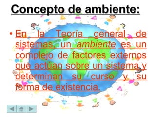 Concepto de ambiente: En la Teoría general de sistemas, un  ambiente  es un complejo de factores externos que actúan sobre un sistema y determinan su curso y su forma de existencia.   