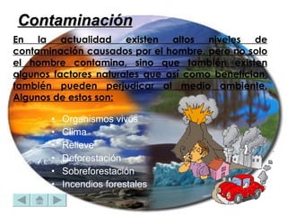 En la actualidad existen altos niveles de contaminación causados por el hombre, pero no solo el hombre contamina, sino que también existen algunos factores naturales que así como benefician, también pueden perjudicar al medio ambiente. Algunos de estos son:   Organismos vivos  Clima  Relieve  Deforestación  Sobreforestación  Incendios forestales  Contaminación 