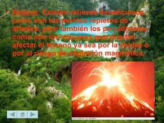 Relieve : Existen relieves beneficiosos, como son los montes repletos de árboles, pero también los perjudiciales como son los volcanes que pueden afectar el terreno ya sea por la ceniza o por el riesgo de explosión magmática.  