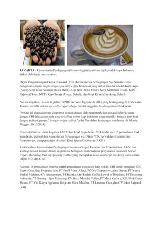 JAKARTA - Kementerian Perdagangan (Kemendag) menyatakan, tujuh produk kopi Indonesia 
diakui oleh dunia internasional. 
Dirjen Pengembangan Ekspor Nasional (PEN) Kementerian Perdagangan Nus Nuzulia Ishak 
mengatakan, tujuh single-origin speciality coffee Indonesia yang diakui tersebut adalah Kopi Gayo 
(Aceh), Kopi Java Preanger (Jawa Barat), Kopi Ijen (Jawa Timur), Kopi Kintamani (Bali), Kopi 
Bajawa (Flores, NTT), Kopi Toraja (Toraja, Sulsel), dan Kopi Kalosi (Enrekang, Sulsel). 
Nus melanjutkan, dalam kegiatan EXPRO on Food Ingredients 2014 yang berlangsung di Prancis dan 
Jerman, memilih sektor specialty coffee sebagai produk unggulan food ingredients Indonesia. 
"Produk ini akan didorong ekspornya secara khusus oleh pemerintah dan asosiasi bekerja sama 
dengan CBI didasarkan pada unique selling points kopi Indonesia yang memiliki banyak jenis kopi 
dengan indikasi geografi (single-origin coffee)," jelas Nus dalam keterangan tertulisnya di Jakarta, 
Minggu (19/10/2014). 
Peserta Indonesia untuk kegiatan EXPRO on Food Ingredients 2014 terdiri dari 16 perusahaan food 
ingredients, perwakilan Kementerian Perdagangan cq. Ditjen PEN, perwakilan Kementerian 
Perindustrian, dan perwakilan Asosiasi Kopi Spesial Indonesia (AKSI). 
Keikutsertaan Kementerian Perdagangan bersama dengan Kementerian Perindustrian, AKSI, dan 
lembaga terkait lainnya dalam kegiatan ini bertujuan memfinalisasi penyusunan dokumen Sector 
Export Marketing Plan on Specialty Coffee yang merupakan salah satu target dari kerja sama antara 
Ditjen PEN dan CBI. 
Adapun, 16 perusahaan tersebut adalah perusahaan yang telah lulus seleksi CBI untuk mengikuti CBI 
Export Coaching Program, yaitu PT Profil Mitra Abadi, PODA Cooperative, Aliet Green, PT Yuasa 
Berkah Makmur, CV Ateutamount, PT Haraka Kitri Endah, Coffee Luwak of Bintuhan, PT Essaroma 
Indonesia, PT Gunung Hijau Masarang, CV Gayo Mandiri Coffee, PT Mitra Kerinci, KSU Bale Dana 
Mesari, PT Visi Karya Agritama, Koperasi Mitra Malabar, PT Latransa Citra, dan CV Inkoi Rajawali. 
(wdi) 
 