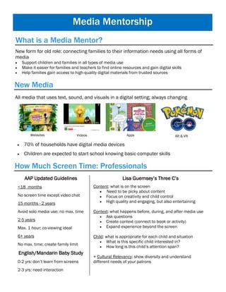 Media Mentorship
New form for old role: connecting families to their information needs using all forms of
media
 Support children and families in all types of media use
 Make it easier for families and teachers to find online resources and gain digital skills
 Help families gain access to high-quality digital materials from trusted sources
New Media
What is a Media Mentor?
All media that uses text, sound, and visuals in a digital setting; always changing
Websites Videos Apps AR & VR
 70% of households have digital media devices
 Children are expected to start school knowing basic computer skills
How Much Screen Time: Professionals
AAP Updated Guidelines
<18 months
No screen time except video chat
15 months - 2 years
Avoid solo media use; no max. time
2-5 years
Max. 1 hour; co-viewing ideal
6+ years
No max. time; create family limit
English/Mandarin Baby Study
0-2 yrs: don’t learn from screens
2-3 yrs: need interaction
Lisa Guernsey’s Three C’s
Content: what is on the screen
 Need to be picky about content
 Focus on creativity and child control
 High quality and engaging, but also entertaining
Context: what happens before, during, and after media use
 Ask questions
 Create context (connect to book or activity)
 Expand experience beyond the screen
Child: what is appropriate for each child and situation
 What is this specific child interested in?
 How long is this child’s attention span?
+ Cultural Relevancy: show diversity and understand
different needs of your patrons
 