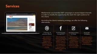 Mediamerse runs branded 360° campaigns in several digital channels
in order to amplify the opportunity the reach the right audience for
the clients.
According the client’s marketing strategy, we offer the following
alternatives:
Services
+750 blogs &
websites network
We distribute
either photos or
videos in 360°,
targeting the
publisher network
according to the
client’s marketing
strategy
Facebook posts
management
We manage the
client’s account on
Facebook. This
platform helps to
increase the level
of engagement
with the audience
and get more
traction in the long
term
Branded Content
on blogs
We produce
content about the
product or
services' brand,
adding in each
publication 360°
content to amplify
the awareness
Email 360°
simulation
We create graphics
pieces simulating a
360° experience.
These assets can be
embedded in
emails campaigns
 