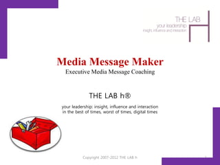 Media Message Maker
 Executive Media Message Coaching



              THE LAB h®
your leadership: insight, influence and interaction
in the best of times, worst of times, digital times




           Copyright 2007-2012 THE LAB h              1
 