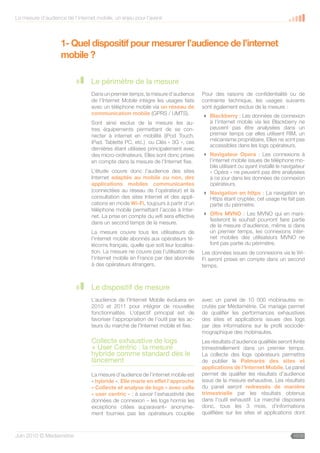 La mesure d’audience de l’internet mobile, un enjeu pour l’avenir



                    1- Quel dispositif pour mesurer l’audience de l’internet
                    mobile ?

                                 Le périmètre de la mesure
                                 Dans un premier temps, la mesure d’audience        Pour des raisons de confidentialité ou de
                                 de l’Internet Mobile intègre les usages faits      contrainte technique, les usages suivants
                                 avec un téléphone mobile via un réseau de          sont également exclus de la mesure :
                                 communication mobile (GPRS / UMTS).                 Blackberry : Les données de connexion
                                 Sont ainsi exclus de la mesure les au-               à l’internet mobile via les Blackberry ne
                                 tres équipements permettant de se con-               peuvent pas être analysées dans un
                                 necter à internet en mobilité (iPod Touch,           premier temps car elles utilisent RIM, un
                                                                                      mécanisme propriétaire. Elles ne sont pas
                                 iPad, Tablette PC, etc.) ou Clés « 3G », ces
                                                                                      accessibles dans les logs opérateurs.
                                 dernières étant utilisées principalement avec
                                 des micro-ordinateurs. Elles sont donc prises       Navigateur Opera : Les connexions à
                                 en compte dans la mesure de l’Internet fixe.         l’internet mobile issues de téléphone mo-
                                                                                      bile utilisant ou ayant installé le navigateur
                                 L’étude couvre donc l’audience des sites             « Opéra » ne peuvent pas être analysées
                                 Internet adaptés au mobile ou non, des               à ce jour dans les données de connexion
                                 applications mobiles communicantes                   opérateurs.
                                 (connectées au réseau de l’opérateur) et la         Navigation en https : La navigation en
                                 consultation des sites Internet et des appli-        Https étant cryptée, cet usage ne fait pas
                                 cations en mode Wi-Fi, toujours à partir d’un        partie du périmètre.
                                 téléphone mobile permettant l’accès à Inter-
                                 net. La prise en compte du wifi sera effective      Offre MVNO : Les MVNO qui en mani-
                                                                                      festeront le souhait pourront faire partie
                                 dans un second temps de la mesure.
                                                                                      de la mesure d’audience, même si dans
                                 La mesure couvre tous les utilisateurs de            un premier temps, les connexions inter-
                                 l’internet mobile abonnés aux opérateurs té-         net mobiles des utilisateurs MVNO ne
                                 lécoms français, quelle que soit leur localisa-      font pas partie du périmètre.
                                 tion. La mesure ne couvre pas l’utilisation de     Les données issues de connexions via le Wi-
                                 l’internet mobile en France par des abonnés        Fi seront prises en compte dans un second
                                 à des opérateurs étrangers.                        temps.



                                 Le dispositif de mesure
                                 L’audience de l’Internet Mobile évoluera en        avec un panel de 10 000 mobinautes re-
                                 2010 et 2011 pour intégrer de nouvelles            crutés par Médiamétrie. Ce mariage permet
                                 fonctionnalités. L’objectif principal est de       de qualifier les performances exhaustives
                                 favoriser l’appropriation de l’outil par les ac-   des sites et applications issues des logs
                                 teurs du marché de l’Internet mobile et fixe.      par des informations sur le profil sociodé-
                                                                                    mographique des mobinautes.
                                 Collecte exhaustive de logs                        Les résultats d’audience qualifiée seront livrés
                                 + User Centric : la mesure                         trimestriellement dans un premier temps.
                                 hybride comme standard dès le                      La collecte des logs opérateurs permettra
                                 lancement                                          de publier le Palmarès des sites et
                                                                                    applications de l’Internet Mobile. Le panel
                                 La mesure d’audience de l’internet mobile est      permet de qualifier les résultats d’audience
                                 « hybride ». Elle marie en effet l’approche        issus de la mesure exhaustive. Les résultats
                                 « Collecte et analyse de logs » avec celle         du panel seront redressés de manière
                                 « user centric » ; à savoir l’exhaustivité des     trimestrielle par les résultats obtenus
                                 données de connexion – les logs hormis les         dans l’outil exhaustif. Le marché disposera
                                 exceptions citées auparavant– anonyme-             donc, tous les 3 mois, d’informations
                                 ment fournies pas les opérateurs couplée           qualifiées sur les sites et applications dont



Juin 2010 © Médiamétrie                                                                                                       10/30
 