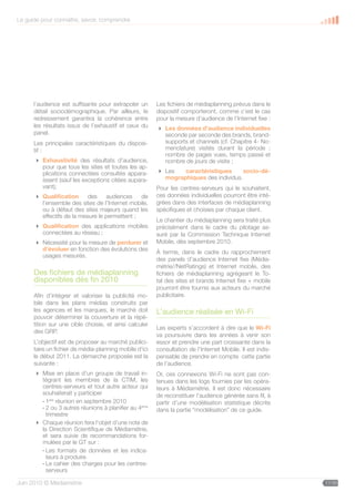 Le guide pour connaître, savoir, comprendre




      l’audience est suffisante pour extrapoler un      Les fichiers de médiaplanning prévus dans le
      détail sociodémographique. Par ailleurs, le       dispositif comporteront, comme c’est le cas
      redressement garantira la cohérence entre         pour la mesure d’audience de l’Internet fixe :
      les résultats issus de l’exhaustif et ceux du      Les données d’audience individuelles
      panel.                                              seconde par seconde des brands, brand-
      Les principales caractéristiques du disposi-        supports et channels (cf. Chapitre 4- No-
      tif :                                               menclature) visités durant la période :
                                                          nombre de pages vues, temps passé et
       Exhaustivité des résultats d’audience,            nombre de jours de visite ;
        pour que tous les sites et toutes les ap-
        plications connectées consultés appara-          Les   caractéristiques      socio-dé-
        issent (sauf les exceptions citées aupara-        mographiques des individus.
        vant);                                          Pour les centres-serveurs qui le souhaitent,
       Qualification      des    audiences    de       ces données individuelles pourront être inté-
        l’ensemble des sites de l’Internet mobile,      grées dans des interfaces de médiaplanning
        ou à défaut des sites majeurs quand les         spécifiques et choisies par chaque client.
        effectifs de la mesure le permettent ;
                                                        Le chantier du médiaplanning sera traité plus
       Qualification des applications mobiles          précisément dans le cadre du pilotage as-
        connectées au réseau ;                          suré par la Commission Technique Internet
       Nécessité pour la mesure de perdurer et         Mobile, dès septembre 2010.
        d’évoluer en fonction des évolutions des        À terme, dans le cadre du rapprochement
        usages mesurés.
                                                        des panels d’audience Internet fixe (Média-
                                                        métrie//NetRatings) et Internet mobile, des
      Des fichiers de médiaplanning                     fichiers de médiaplanning agrégeant le To-
      disponibles dès fin 2010                          tal des sites et brands Internet fixe + mobile
                                                        pourront être fournis aux acteurs du marché
      Afin d’intégrer et valoriser la publicité mo-     publicitaire.
      bile dans les plans médias construits par
      les agences et les marques, le marché doit        L’audience réalisée en Wi-Fi
      pouvoir déterminer la couverture et la répé-
      tition sur une cible choisie, et ainsi calculer
                                                        Les experts s’accordent à dire que le Wi-Fi
      des GRP.
                                                        va poursuivre dans les années à venir son
      L’objectif est de proposer au marché publici-     essor et prendre une part croissante dans la
      taire un fichier de média-planning mobile d’ici   consultation de l’Internet Mobile. Il est indis-
      le début 2011. La démarche proposée est la        pensable de prendre en compte cette partie
      suivante :                                        de l’audience.
       Mise en place d’un groupe de travail in-        Or, ces connexions Wi-Fi ne sont pas con-
        tégrant les membres de la CTIM, les             tenues dans les logs fournies par les opéra-
        centres-serveurs et tout autre acteur qui       teurs à Médiamétrie. Il est donc nécessaire
        souhaiterait y participer                       de reconstituer l’audience générée sans fil, à
        - 1ère réunion en septembre 2010                partir d’une modélisation statistique décrite
        - 2 ou 3 autres réunions à planifier au 4ème    dans la partie “modélisation” de ce guide.
          trimestre
       Chaque réunion fera l’objet d’une note de
        la Direction Scientifique de Médiamétrie,
        et sera suivie de recommandations for-
        mulées par le GT sur :
        - Les formats de données et les indica-
          teurs à produire
        - Le cahier des charges pour les centres-
          serveurs

Juin 2010 © Médiamétrie                                                                                    11/30
 