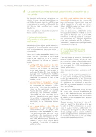 La mesure d’audience de l’internet mobile, un enjeu pour l’avenir



                                 La confidentialité des données garante de la protection de la
                                 vie privée
                                 Le dispositif fait l’objet de précautions très   Les URL sont traitées dans un cadre
                                 strictes de la part des opérateurs télécoms et   bien défini : le traitement des logs dans le
                                 de Médiamétrie pour garantir à la CNIL et aux    cadre de la mesure d’audience a pour seul
                                 mobinautes une parfaite confidentialité des      but de classifier les URL selon une nomen-
                                 données de trafic recueillies pour mesurer       clature prédéfinie. Aucune analyse « séman-
                                 l’audience.                                      tique » de l’URL n’est réalisée.
                                 Pour cela, plusieurs dispositifs complémen-      Avec ces procédures, Médiamétrie et les
                                 taires sont mis en œuvre :                       trois opérateurs télécom mettent en œuvre
                                                                                  une politique drastique pour que les URL
                                                                                  transmises soient expurgées de toute don-
                                 L’anonymisation des
                                                                                  née personnelle. Ils s’engagent également
                                 informations envoyées par les
                                                                                  sur le fait que l’analyse des URL porte exclu-
                                 opérateurs
                                                                                  sivement sur les informations indispensables
                                                                                  à la mesure d’audience.
                                 Médiamétrie porte la plus grande attention à
                                 la procédure d’anonymisation des données
                                 que les opérateurs de téléphonie mobile lui      Un tiers de confiance pour
                                 transmettent.                                    le recueil des informations
                                                                                  panélistes
                                 Ainsi, les données personnelles sont suppri-
                                 mées des URL transmises à Médiamétrie
                                                                                  L’une des étapes de la mesure d’audience de
                                 grâce à une procédure stricte et continue.
                                                                                  l’internet mobile consiste à rechercher, dans
                                 Cette procédure se décline en plusieurs
                                                                                  les logs de connexions exhaustifs fournis par
                                 points :
                                                                                  les opérateurs, ceux issus des usagers qui
                                  L’intégralité des numéros de télé-             font aussi partie des 10 000 panélistes recru-
                                   phone sont anonymisés : tous les               tés par Médiamétrie.
                                   identifiants de numéros de téléphone
                                   reçus sont totalement anonymisés et            Cette étape a été confiée à un tiers de confi-
                                   sont indéchiffrables. De plus, les clés de     ance.
                                   cryptage sont régulièrement modifiées
                                                                                  Sa mission est de réaliser la corrélation en-
                                   par les opérateurs. Il est ainsi impossible
                                   d’identifier un utilisateur à partir d’une     tre les numéros de téléphone des panélistes
                                   donnée fournie.                                fournis par Médiamétrie et les identifiants
                                                                                  cryptés associés parmi les logs transmis par
                                  Les données de navigation « sécuri-            les opérateurs. Ce traitement s’effectuera
                                   sée » ne sont pas transmises : toutes
                                                                                  grâce aux algorithmes qui seront fournis par
                                   les informations de navigation utilisant
                                   le protocole « https » ne sont pas trans-      chaque opérateur.
                                   mises par les opérateurs. La grande            Dans les faits, Médiamétrie fournit au tiers
                                   majorité des sites utilisent ce protocole      de confiance les numéros de téléphone de
                                   sécurisé pour les opérations sensibles :       ses 10 000 panélistes recrutés. Médiamétrie
                                   consultation de sites bancaires, trans-        s’engage à ne demander que les numéros
                                   actions… Médiamétrie ne peut à aucun
                                                                                  de téléphone des personnes ayant accepté
                                   moment être en possession de ce type
                                   d’informations confidentielles issues de       d’être panéliste.
                                   transaction ou de commerce électro-            Chaque opérateur fournit au tiers de confi-
                                   nique.                                         ance son algorithme de cryptage ainsi que
                                  La « query string » des URL est                les clés de chiffrement associées si néces-
                                   supprimée : la « query string » est une        saire. À aucun moment, Médiamétrie n’a
                                   partie variable d’une URL qui peut con-        connaissance de l’algorithme utilisé ni de la
                                   tenir des données personnelles propres à       clé de cryptage. C’est le tiers de confiance
                                   l’internaute, comme les prénoms, noms,         qui a la charge de réaliser la corrélation entre
                                   email, login… Ces données sont caracté-        les numéros de téléphone fournis par Média-
                                   ristiques car elles arrivent après un « ? »    métrie et les identifiants associés.
                                   dans l’URL. Médiamétrie a demandé aux
                                   opérateurs de supprimer tout ce qui ar-
                                   rive après le « ? » dans les URL avant de
                                   les transmettre.



Juin 2010 © Médiamétrie                                                                                                     12/30
 