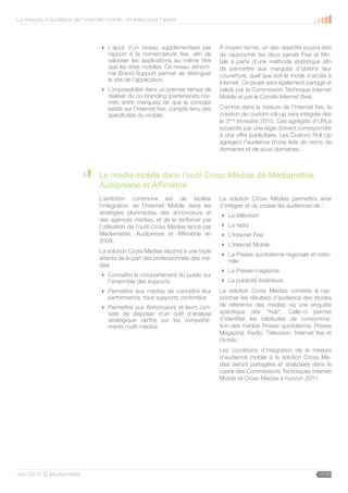 La mesure d’audience de l’internet mobile, un enjeu pour l’avenir



                                  L’ajout d’un niveau supplémentaire par          À moyen terme, un des objectifs pourra être
                                   rapport à la nomenclature fixe, afin de         de rapprocher les deux panels Fixe et Mo-
                                   valoriser les applications au même titre        bile à partir d’une méthode statistique afin
                                   que les sites mobiles. Ce niveau dénom-         de permettre aux marques d’obtenir leur
                                   mé Brand-Support permet de distinguer           couverture, quel que soit le mode d’accès à
                                   le site de l’application.                       Internet. Ce projet sera également partagé et
                                  L’impossibilité dans un premier temps de        validé par la Commission Technique Internet
                                   réaliser du co-branding (partenariats nor-      Mobile et par le Comité Internet (fixe).
                                   més entre marques) tel que le concept
                                   existe sur l’Internet fixe, compte tenu des     Comme dans la mesure de l’Internet fixe, la
                                   spécificités du mobile.                         création de custom roll-up sera intégrée dès
                                                                                   le 3ème trimestre 2010. Ces agrégats d’URLs
                                                                                   souscrits par une régie doivent correspondre
                                                                                   à une offre publicitaire. Les Custom Roll Up
                                                                                   agrègent l’audience d’une liste de noms de
                                                                                   domaines et de sous-domaines.



                                 Le média mobile dans l’outil Cross Médias de Médiamétrie,
                                 Audipresse et Affimétrie
                                 L’ambition commune est de faciliter               La solution Cross Médias permettra ainsi
                                 l’intégration de l’Internet Mobile dans les       d’intégrer et de croiser les audiences de :
                                 stratégies plurimédias des annonceurs et           La télévision
                                 des agences médias, et de la renforcer par
                                 l’utilisation de l’outil Cross Médias lancé par    La radio
                                 Médiamétrie, Audipresse et Affimétrie en           L’Internet Fixe
                                 2008.
                                                                                    L’Internet Mobile
                                 La solution Cross Médias répond à une triple
                                                                                    La Presse quotidienne régionale et natio-
                                 attente de la part des professionnels des mé-       nale
                                 dias
                                                                                    La Presse magazine
                                  Connaître le comportement du public sur
                                   l’ensemble des supports                          La publicité extérieure
                                  Permettre aux médias de connaître leur          La solution Cross Médias consiste à rap-
                                   performance, tous supports confondus            procher les résultats d’audience des études
                                  Permettre aux Annonceurs et leurs con-          de référence des médias via une enquête
                                   seils de disposer d’un outil d’analyse          spécifique dite “hub”. Celle-ci permet
                                   stratégique centré sur les comporte-            d’identifier les habitudes de consomma-
                                   ments multi-médias                              tion des médias Presse quotidienne, Presse
                                                                                   Magazine, Radio, Télévision, Internet fixe et
                                                                                   mobile.
                                                                                   Les conditions d’intégration de la mesure
                                                                                   d’audience mobile à la solution Cross Mé-
                                                                                   dias seront partagées et analysées dans le
                                                                                   cadre des Commissions Techniques Internet
                                                                                   Mobile et Cross Médias à horizon 2011.




Juin 2010 © Médiamétrie                                                                                                   14/30
 