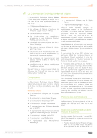 La mesure d’audience de l’internet mobile, un enjeu pour l’avenir




                                 La Commission Technique Internet Mobile
                                 La Commission Technique Internet Mobile         Membres consultatifs
                                 (CTIM) a été mise en place en février 2010.      1 représentant désigné par la MMA
                                 Elle s’est réunie pour la première fois le 26     France
                                 mai 2010.
                                                                                  1 représentant désigné par l’ACSEL
                                 La CTIM assiste Médiamétrie sur :
                                                                                 Chaque entité membre désigne un
                                  Le pilotage de l’étude d’audience de          représentant titulaire et un représentant
                                   l’Internet Mobile (mesure hybride) ;          suppléant. Tous deux sont des personnes
                                  Les indicateurs d’audience;                   physiques. Pour les instances AFMM,
                                  La nomenclature de classification             GESTE, CRTM, SRI, MMA et ACSEL, le
                                   d’audience et ses évolutions (Custom          représentant suppléant ne peut appartenir à
                                   Roll Up, ad networks…) ;                      la même société ou groupement de sociétés
                                                                                 que le représentant titulaire.
                                  Les règles de communication des résul-
                                   tats d’audience;                              La présidence de la Commission est assurée
                                                                                 de droit par le représentant de Médiamétrie
                                  La mise en place de fichiers de média-
                                   planning mobile ;                             siégeant à la Commission Technique Internet
                                                                                 Mobile.
                                  Le processus de modélisation des con-
                                   nexions en Wi-Fi et du redressement du        À compter du 1er janvier 2011 et sauf cas
                                   panel par la mesure exhaustive ;              particulier (UDA), les membres titulaires et
                                                                                 suppléants doivent appartenir à une so-
                                  Le processus de rapprochement des
                                                                                 ciété souscriptrice de l’étude d’audience de
                                   études Internet Mobile et Internet Fixe
                                   (Panel MMNR) ;                                l’Internet Mobile sur l’année en cours.

                                  L’intégration de la mesure mobile dans        À l’exception des opérateurs, les membres
                                   l’outil Cross Médias.                         de la Commission Technique Internet Mo-
                                                                                 bile sont désignés pour une durée de deux
                                 Son périmètre ne concerne pas l’étude de        ans. Le représentant suppléant deviendra
                                 référence de l’internet fixe issue du panel     représentant titulaire à l’issue des deux ans
                                 Médiamétrie// NetRatings.                       et un nouveau représentant suppléant devra
                                                                                 alors être désigné.
                                 Composition                                     La Commission ne se réunit valablement et
                                                                                 ne peut délibérer que si plus de la moitié des
                                 La Commission Technique Internet Mobile         membres, qui ont droit de vote lors de la sé-
                                 est constituée de dix-sept membres votants      ance concernée, sont présents. Pour être
                                 et de deux membres consultatifs, sans droit     adoptées, les résolutions de la Commission
                                 de vote.                                        doivent recevoir l’approbation des deux-tiers
                                 Membres votants                                 des voix des membres qui ont droit de vote
                                                                                 lors de la séance concernée.
                                  2 représentants désignés par Bouygues
                                   Telecom
                                  2 représentants désignés par Orange
                                                                                 Planning des Commissions
                                  2 représentants désignés par SFR              La Commission Technique Internet Mobile se
                                  1 représentant désigné par l’AFMM             réunira 3 à 4 fois par an à partir du 26 Mai
                                                                                 2010.
                                  3 représentants des éditeurs désignés
                                   par le GESTE
                                  4 représentants des annonceurs et des         Règles de communication de la
                                   agences media désignés par le CRTM            mesure d’audience
                                  1 représentant désigné par le SRI
                                                                                 La Commission Technique de l’Internet Mo-
                                  1 représentant pour Médiamétrie               bile (CTIM) a validé les règles de communica-
                                  1 représentant        pour   Médiamétrie//    tion suivantes :
                                   NetRatings                                     Pour les résultats de mai (fin juin) : chaque
                                                                                   client qui le souhaite reçoit l’audience
                                                                                   de son Parent et des 4 niveaux de no-


Juin 2010 © Médiamétrie                                                                                                   16/30
 