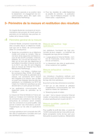 Le guide pour connaître, savoir, comprendre



         menclature associés à sa position dans         Pour les résultats de Juillet-Septembre
         le classement. Un engagement de non-            (à paraître fin octobre) : la publication
         communication devra être signé avec             d’un « Top 20 Visiteurs Uniques » sur les
         Médiamétrie//NetRatings.                        Parent (sites + applications)


3- Périmètre de la mesure et restitution des résultats

      Ce chapitre illustre les conclusions et recom-
      mandations des groupes de travail quant au
      périmètre et à la restitution des premiers ré-
      sultats de la mesure mobile.

      Périmètre général de la mesure
      L’Internet Mobile comprend l’ensemble des        Mesure exhaustive : logs
      sites consultés depuis un téléphone mobile,      opérateurs
      quel que soit le réseau de communication
      utilisé. En conséquence :                        Les opérateurs fournissent les logs ano-
       Seules les consultations via un téléphone      nymisés de leurs usagers. Le traitement de
        mobile sont prises en compte. Cela ex-         l’intégralité des logs permet d’établir :
        clut donc de la mesure les connexions is-
        sues de clés 3G (PC portables, notebook,        L’usage global de l’Internet Mobile : nom-
        tablettes, etc.) et tous les terminaux mo-       bre de mobinautes, temps passé, nom-
        biles qui ne sont pas des téléphones et          bre de connexions…
        permettent d’accéder à internet via la 3G       Le classement des sites et applications,
        ou le Wi-Fi. Les clés 3G sont intégrées          et leur audience non qualifiée.
        dans la mesure de l’Internet Fixe (Panel
        Médiamétrie//NetRatings).
                                                       Mesure exhaustive : contenu
       La mesure « tout réseau » implique que         des logs
        les connexions Wap, EDGE, 3G et égale-
        ment Wi-Fi font partie du périmètre de la
        mesure. Les connexions Wi-Fi doivent           Les indicateurs d’audience restitués sont
        être intégrées à la mesure, bien qu’elles      produits à partir des éléments contenus dans
        ne soient pas intégrées dans les logs des      les logs des trois opérateurs.
        opérateurs. La modélisation du Wi-Fi fait
                                                       Ils portent sur les deux dimensions suivantes :
        l’objet d’un traitement spécifique qui sera
        abordé dans un autre groupe de travail.         Surf sur un site internet et utilisation
                                                         d’applications communicantes (qui font
       Les applications communicantes font
                                                         appel au réseau de l’opérateur).
        également partie du périmètre de la
        mesure                                          Streaming (audio et vidéo).
      La mesure de l’Internet Mobile en France est     Le volet 1 de la mesure concerne l’Internet
      basée sur l’analyse et le traitement des logs    mobile. Un baromètre du streaming sera mis
      de connexions des opérateurs. Ces données        en place spécifiquement à partir de 2011.
      exhaustives de connexion seront croisées
      avec les connexions d’un panel qualifié. Cela
      permet d’obtenir des informations sociodé-
                                                       Mesure qualifiée : panel de
      mographiques sur les sites et applications
                                                       mobinautes
      visités.
                                                       Pour qualifier le profil des sites, un panel de
      Les logs opérateurs sont composés des URL        10 000 mobinautes dernier mois a été recruté.
      des sites et applications consultés ainsi que    Après acceptation écrite de leur part pour
      des identifiants utilisateurs (cryptés).         faire partie du panel d’audience, Médiamétrie




Juin 2010 © Médiamétrie                                                                                  17/30
 