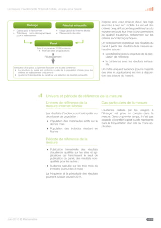 La mesure d’audience de l’internet mobile, un enjeu pour l’avenir



                                                                                       dispose ainsi pour chacun d’eux des logs
                 Cadrage                              Résultat exhaustifs              associés à leur surf mobile. Le recueil des
                                                                                       critères de qualification des panélistes lors du
     Quotas pour le recrutement                Usage global de l’Internet Mobile
     Théoriques socio-démographiques           Classements des sites
                                                                                       recrutement puis leur mise à jour permettent
      pour le redressement                                                             de qualifier l’audience, notamment sur les
                                                                                       critères sociodémographiques.
                                         Panel                                         Un redressement statistique des résultats du
                                                                                       panel à partir des résultats de la mesure ex-
                           Suivi d’un panel de 10 000 individus
                             Profil des sites et applications
                                                                                       haustive assure :
                                                                                        la cohérence avec la structure de la pop-
                                   Redressement                                          ulation de référence
                                                                                        la cohérence avec les résultats exhaus-
                                                                                         tifs.
                             Le mobile, un média efficace
     Attribution d’un poids qui permet d’assurer une double cohérence
      La structure du panel est conforme à celle de la population choisie (pour les   Un chiffre unique d’audience (pour la majorité
                            au service de tous les objectifs
          critères de redressement uniquement)                                         des sites et applications) est mis à disposi-
      Ajustement des résultats du panel sur une sélection de résultats exhaustifs     tion des acteurs du marché.




                                    Univers et période de référence de la mesure
                                    Univers de référence de la                         Cas particuliers de la mesure
                                    mesure Internet Mobile
                                                                                       L’audience réalisée par les usagers à
                                    Les résultats d’audience sont extrapolés sur       l’étranger est prise en compte dans la
                                    deux bases de population :                         mesure. Dans un premier temps, il n’est pas
                                      Population des mobinautes actifs sur le         possible d’identifier la part qu’elle représente
                                       dernier mois                                    dans la fréquentation d’un site ou d’une ap-
                                                                                       plication.
                                      Population des individus résidant en
                                       France

                                    Période de référence de la
                                    mesure
                                      Publication trimestrielle des résultats
                                       d’audience qualifiés sur les sites et ap-
                                       plications qui franchissent le seuil de
                                       publication du panel, des résultats non-
                                       qualifiés pour les autres ;
                                      Audience calculée sur les trois mois du
                                       trimestre (cumul des 3 mois)
                                    La fréquence et la périodicité des résultats
                                    pourront évoluer courant 2011.




Juin 2010 © Médiamétrie                                                                                                          18/30
 