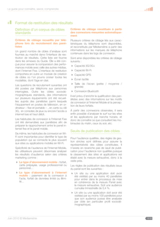 Le guide pour connaître, savoir, comprendre




      Format de restitution des résultats
      Définition d’un corpus de cibles                   Critères de ciblage constitués à partir
      standards                                          des connexions mesurées automatique-
                                                         ment
      Critères de ciblage recueillis par télé-           Plusieurs critères de ciblage liés aux carac-
      phone lors du recrutement des pané-                téristiques du téléphone sont disponibles,
      listes                                             et reconstitués par Médiamétrie à partir des
      Un grand nombre de cibles d’analyse sont           informations sur les marques de téléphone
      fournies au marché dans l’interface de res-        contenues dans les logs de connexion.
      titution de résultats. Cette liste est fournie     Sont ainsi disponibles les critères de ciblage
      dans les annexes du Guide. Elle a été con-         suivants :
      çue pour assurer la comparaison des perfor-
                                                          Capacité 3G/3G+
      mances mobile avec celle des autres médias,
      dont l’Internet Fixe. L’interface de restitution    Capacité Wi-Fi
      comportera en outre un module de création           Capacité GPS
      de cibles où l’on pourra croiser toutes les
      modalités, dont l’âge en clair.                     Écran tactile
                                                          Taille de l’écran (petite / moyenne /
      Les questions de recrutement suivantes ont
                                                           grande)
      été posées par téléphone aux personnes
      interrogées. Outre les cibles sociodé-              Connexion Bluetooth
      mographiques standards, des informations           Il est prévu d’enrichir la qualification des pan-
      sur plusieurs équipements ont été recueil-         élistes avec des informations sur les motifs
      lies auprès des panélistes parmi lesquels          de connexion à l’Internet Mobile et la percep-
      l’équipement en postes de télévision, en or-       tion de leurs forfaits.
      dinateur – fixe et portable – , en carte ou clé
      3G, en consoles de jeux ou encore l’accès à        À partir des connexions observées, il sera
      internet bas et haut débit.                        enfin possible d’analyser le surf sur les sites
                                                         et les applications par tranche horaire, et
      Les habitudes de connexion à l’Internet Fixe       donc de connaître ce que consultent les mo-
      ont été demandées aux panélistes afin de           binautes du matin, ceux du soir, etc.
      préparer le rapprochement entre le panel in-
      ternet fixe et le panel mobile.
                                                         Seuils de publication des cibles
      De même, les habitudes de connexion en Wi-
      Fi sont importantes pour identifier le type de
                                                         Pour l’audience qualifiée, des règles de ges-
      population qui se connecte le plus souvent
                                                         tion strictes sont définies pour assurer la
      aux sites ou applications mobiles en Wi-Fi.
                                                         représentativité des cibles constituées. Il
      Spécificité de l’audience de l’Internet Mobile,    n’existe en revanche pas de seuil de publi-
      les utilisateurs peuvent désormais analyser        cation pour l’audience non qualifiée puisque
      les résultats d’audience selon des critères        le classement des sites et applications est
      marketing comme :                                  établi avec la mesure exhaustive, donc à la
       Le type d’abonnement mobile : forfait,           visite près.
        carte prépayée, usage professionnel ou           Les règles de publication des résultats issus
        personnel…                                       du panel sont les suivantes :
       Le type d’abonnement à l’internet                 Un site ou une application doit avoir
        mobile : paiement de la connexion à                été visité(e) par au moins 40 panélistes
        l’acte, forfait de données limité ou illimi-       pour entrer dans le processus de mise
        té…                                                en cohérence de la mesure Panel avec
                                                           la mesure exhaustive. Soit une audience
                                                           cumulée trimestrielle de 0,4 %.
                                                          Un site ou une application doit avoir été
                                                           visité(e) par au moins 100 panélistes pour
                                                           que son audience puisse être analysée
                                                           par cible (en particulier profil sociodé-
                                                           mographique).




Juin 2010 © Médiamétrie                                                                                      19/30
 