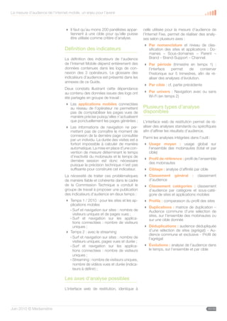 La mesure d’audience de l’internet mobile, un enjeu pour l’avenir



                                  Il faut qu’au moins 200 panélistes appar-     celle utilisée pour la mesure d’audience de
                                   tiennent à une cible pour qu’elle puisse      l’Internet Fixe, permet de réaliser des analy-
                                   être utilisée comme critère d’analyse.        ses selon plusieurs axes :
                                                                                  Par nomenclature et niveau de clas-
                                 Définition des indicateurs                        sification des sites et applications : Do-
                                                                                   maines – Sous-domaines – Parent –
                                 La définition des indicateurs de l’audience       Brand – Brand-Support – Channel.
                                 de l’Internet Mobile dépend entièrement des      Par période (trimestre en temps 1) :
                                 données contenues dans les logs de con-           l’interface   permet     de      conserver
                                 nexion des 3 opérateurs. Le glossaire des         l’historique sur 5 trimestres, afin de ré-
                                 indicateurs d’audience est présenté dans les      aliser des analyses d’évolution.
                                 annexes de ce Guide.
                                                                                  Par cible : cf. partie précédente
                                 Deux constats illustrant cette dépendance
                                 au contenu des données issues des logs ont       Par univers : Navigation avec ou sans
                                 été partagés en groupe de travail :               Wi-Fi (en temps 2)

                                  Les applications mobiles connectées
                                   au réseau de l’opérateur ne permettent        Plusieurs types d’analyse
                                   pas de comptabiliser les pages vues de        disponibles
                                   manière précise puisqu’elles n’actualisent
                                   que ponctuellement les pages générées ;       L’interface web de restitution permet de ré-
                                  Les informations de navigation ne per-        aliser des analyses standards ou spécifiques
                                   mettent pas de connaître le moment de         afin d’affiner les résultats d’audience.
                                   connexion de la dernière page consultée
                                                                                 Parmi les analyses intégrées dans l’outil :
                                   par un individu. La durée des visites est a
                                   fortiori impossible à calculer de manière      Usage moyen : usage global sur
                                   automatique. La mise en place d’une con-        l’ensemble des mobinautes (total et par
                                   vention de mesure déterminant le temps          cible)
                                   d’inactivité du mobinaute et le temps de
                                                                                  Profil de référence : profil de l’ensemble
                                   dernière session est donc nécessaire
                                                                                   des mobinautes
                                   puisque la précision technique n’est pas
                                   suffisante pour construire cet indicateur.     Ciblage : analyse d’affinité par cible
                                 La nécessité de traiter ces problématiques       Classement        général    :   classement
                                 de manière fiable et cohérente dans le cadre      d’audience
                                 de la Commission Technique a conduit le          Classement catégories : classement
                                 groupe de travail à proposer une publication      d’audience par catégorie et sous-caté-
                                 des indicateurs d’audience en deux temps :        gorie de sites et applications mobiles
                                  Temps 1 / 2010 : pour les sites et les ap-     Profils : comparaison du profil des sites
                                   plications mobiles
                                                                                  Duplications : matrice de duplication –
                                   - Surf et navigation sur sites : nombre de      Audience commune d’une sélection de
                                     visiteurs uniques et de pages vues ;          sites, sur l’ensemble des mobinautes ou
                                   - Surf et navigation sur les applica-           sur une cible donnée
                                     tions connectées : nombre de visiteurs
                                     uniques ;                                    Déduplications : audience dédupliquée
                                  Temps 2 : avec le streaming                     d’une sélection de sites (agrégat) - Au-
                                                                                   dience commune et exclusive - Profil de
                                   - Surf et navigation sur sites : nombre de      l’agrégat
                                     visiteurs uniques, pages vues et durée ;
                                   - Surf et navigation sur les applica-          Évolutions : analyse de l’audience dans
                                     tions connectées : nombre de visiteurs        le temps, sur l’ensemble et par cible
                                     uniques ;
                                   - Streaming : nombre de visiteurs uniques,
                                     nombre de vidéos vues et durée (indica-
                                     teurs à définir) ;

                                 Les axes d’analyse possibles

                                 L’interface web de restitution, identique à




Juin 2010 © Médiamétrie                                                                                                   20/30
 