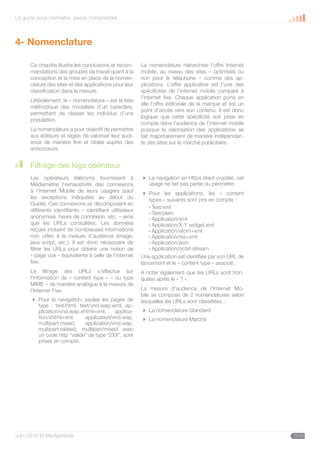 Le guide pour connaître, savoir, comprendre



4- Nomenclature

      Ce chapitre illustre les conclusions et recom-      La nomenclature hiérarchise l’offre Internet
      mandations des groupes de travail quant à la        mobile, au niveau des sites – optimisés ou
      conception et la mise en place de la nomen-         non pour le téléphone – comme des ap-
      clature des sites et des applications pour leur     plications. L’offre applicative est l’une des
      classification dans la mesure.                      spécificités de l’internet mobile comparé à
                                                          l’internet fixe. Chaque application porte en
      Littéralement, la « nomenclature » est la liste
                                                          elle l’offre éditoriale de la marque et est un
      méthodique des modalités d’un caractère,
                                                          point d’accès vers son contenu. Il est donc
      permettant de classer les individus d’une
                                                          logique que cette spécificité soit prise en
      population.
                                                          compte dans l’audience de l’internet mobile
      La nomenclature a pour objectif de permettre        puisque la valorisation des applications se
      aux éditeurs et régies de valoriser leur audi-      fait majoritairement de manière indépendan-
      ence de manière fine et ciblée auprès des           te des sites sur le marché publicitaire.
      annonceurs.


      Filtrage des logs opérateur
      Les opérateurs télécoms fournissent à                La navigation en Https étant cryptée, cet
      Médiamétrie l’exhaustivité des connexions             usage ne fait pas partie du périmètre.
      à l’Internet Mobile de leurs usagers (sauf            Pour les applications, les « content
      les exceptions indiquées au début du                   types » suivants sont pris en compte :
      Guide). Ces connexions se décomposent en
                                                             - Text/xml
      différents identifiants – identifiant utilisateur
                                                             - Text/plain
      anonymisé, heure de connexion, etc. – ainsi            - Application/xml
      que les URLs consultées. Les données                   - Application/X-Y widget.xml
      reçues incluent de nombreuses informations             - Application/atom+xml
      non utiles à la mesure d’audience (image,              - Application/rss+xml
      java script, etc.). Il est donc nécessaire de          - Application/json
      filtrer les URLs pour obtenir une notion de            - Application/octet-stream
      « page vue » équivalente à celle de l’internet      Une application est identifiée par son URL de
      fixe.                                               lancement et le « content type » associé.
      Le filtrage des URLs s’effectue sur                 À noter également que les URLs sont tron-
      l’information de « content type » – ou type         quées après le « ? ».
      MIME – de manière analogue à la mesure de
      l’Internet Fixe.                                    La mesure d’audience de l’Internet Mo-
                                                          bile se compose de 2 nomenclatures selon
       Pour la navigation, seules les pages de           lesquelles les URLs sont classifiées :
        type : text/html, text/vnd.wap.wml, ap-
        plication/vnd.wap.xhtml+xml,     applica-          La nomenclature Standard
        tion/xhtml+xml,     application/vnd.wap.           La nomenclature Marché
        multipart.mixed,    application/vnd.wap.
        multipart.related, multipart/mixed avec
        un code http “valide” de type “2XX”, sont
        prises en compte.




Juin 2010 © Médiamétrie                                                                                    23/30
 