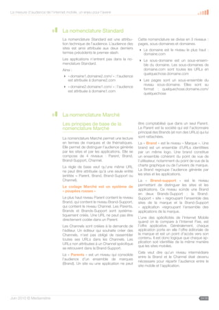 La mesure d’audience de l’internet mobile, un enjeu pour l’avenir




                                 La nomenclature Standard
                                 La nomenclature Standard est une attribu-        Cette nomenclature se divise en 3 niveaux :
                                 tion technique de l’audience. L’audience des     pages, sous-domaines et domaines.
                                 sites est ainsi attribuée aux deux derniers       Le domaine est le niveau le plus haut :
                                 termes précédents le premier slash.                domaine.com
                                 Les applications n’entrent pas dans la no-        Le sous-domaine est un sous-ensem-
                                 menclature Standard.                               ble du domaine. Les sous-domaines de
                                 Ainsi :                                            domaine.com sont toutes les URLs en
                                                                                    quelquechose.domaine.com
                                  « domaine1.domaine2.com/ » : l’audience
                                   est attribuée à domaine2.com                    Les pages sont un sous-ensemble du
                                                                                    niveau sous-domaine. Elles sont au
                                  « domaine2.domaine1.com/ » : l’audience
                                                                                    format : quelquechose.domaine.com/
                                   est attribuée à domaine1.com
                                                                                    quelquechose




                                 La nomenclature Marché
                                 Les principes de base de la                      être comptabilisé que dans un seul Parent.
                                 nomenclature Marché                              Le Parent est la société qui est l’actionnaire
                                                                                  principal des Brands (et non des URLs) qui lui
                                 La nomenclature Marché permet une lecture        sont rattachées.
                                 en termes de marques et de thématiques.          La « Brand » est le niveau « Marque ». Une
                                 Elle permet de distinguer l’audience générée     brand est un ensemble d’URLs identifiées
                                 par les sites et par les applications. Elle se   par un même logo. Une brand constitue
                                 compose de 4 niveaux : Parent, Brand,            un ensemble cohérent du point de vue de
                                 Brand-Support, Channel.                          l’utilisateur, notamment du point de vue de la
                                 La règle de base veut qu’une même URL            charte graphique ou de l’univers de marque.
                                 ne peut être attribuée qu’à une seule entité     La Brand regroupe l’audience générée par
                                 (entités = Parent, Brand, Brand-Support ou       les sites et les applications.
                                 Channel).                                        La « Brand-support » est le niveau
                                 Le codage Marché est un système de               permettant de distinguer les sites et les
                                 « poupées russes »                               applications. Ce niveau scinde une Brand
                                                                                  en deux Brands-Support : la Brand-
                                 Le plus haut niveau Parent contient le niveau    Support « site » regroupant l’ensemble des
                                 Brand, qui contient le niveau Brand-Support,     sites de la marque et la Brand-Support
                                 qui contient le niveau Channel. Les Parents,     « application »regroupant l’ensemble des
                                 Brands et Brands-Support sont systéma-           applications de la marque.
                                 tiquement créés. Une URL ne peut pas être
                                                                                  L’une des spécificités de l’Internet Mobile
                                 directement codée dans un Parent.
                                                                                  quand on le compare à l’Internet Fixe, est
                                 Les Channels sont créées à la demande de         l’offre applicative. Généralement, chaque
                                 l’éditeur. Un éditeur qui souhaite créer des     application porte en elle l’offre éditoriale de
                                 Channels, n’est pas obligé de rassembler         la marque et est un point d’accès vers son
                                 toutes ses URLs dans les Channels. Les           contenu. Il est donc logique que chaque ap-
                                                                                  plication soit identifiée de la même manière
                                 URLs non attribuées à un Channel spécifique
                                                                                  que les sites mobiles.
                                 se retrouvent dans la Brand-Support.
                                                                                  Cela veut dire qu’un niveau intermédiaire
                                 Le « Parents » est un niveau qui consolide
                                                                                  entre la Brand et le Channel était devenu
                                 l’audience d’un ensemble de marques
                                                                                  nécessaire pour répartir l’audience entre le
                                 (Brand). Un site ou une application ne peut
                                                                                  site mobile et l’application.




Juin 2010 © Médiamétrie                                                                                                    24/30
 